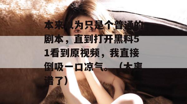 本来以为只是个普通的剧本，直到打开黑料51看到原视频，我直接倒吸一口凉气。（太离谱了）