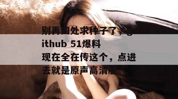 别再四处求种子了,github 51爆料现在全在传这个,点进去就是原声高清版。 别再四处求种子了,github 51爆料现在全在传这个,点进去就是原声高清版。