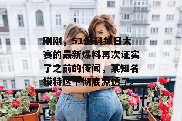刚刚，51爆料每日大赛的最新爆料再次证实了之前的传闻，某知名模特这下彻底凉透了。