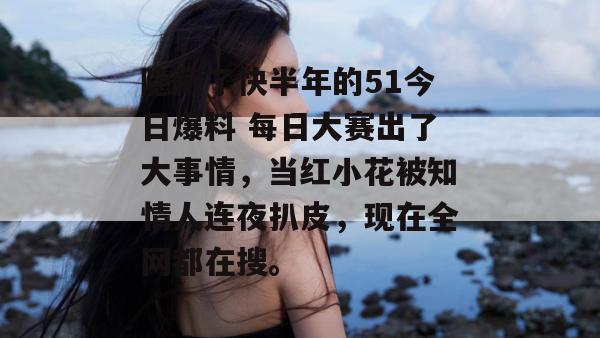 隐藏了快半年的51今日爆料 每日大赛出了大事情，当红小花被知情人连夜扒皮，现在全网都在搜。