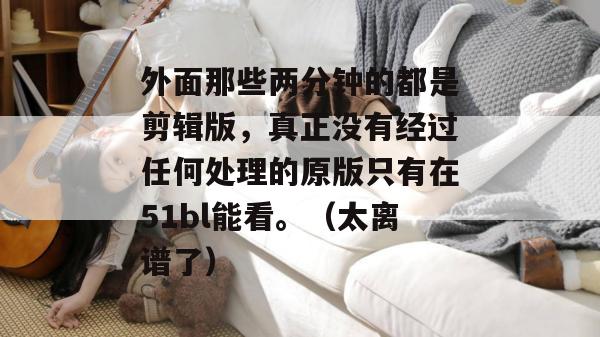 外面那些两分钟的都是剪辑版，真正没有经过任何处理的原版只有在51bl能看。（太离谱了）