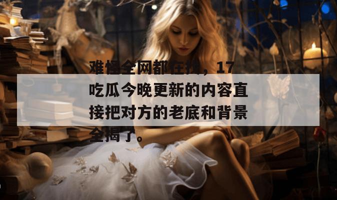 难怪全网都在找，17吃瓜今晚更新的内容直接把对方的老底和背景全揭了。