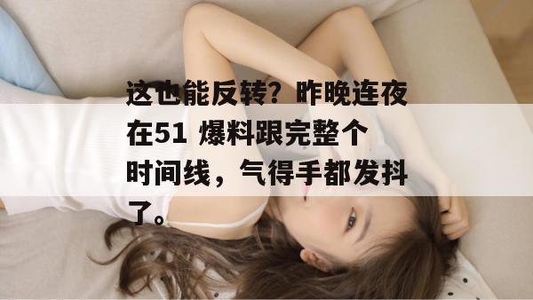 这也能反转？昨晚连夜在51 爆料跟完整个时间线，气得手都发抖了。
