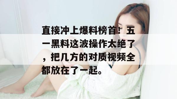 直接冲上爆料榜首！五一黑料这波操作太绝了，把几方的对质视频全都放在了一起。