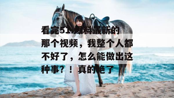 看完51.爆料最新的那个视频，我整个人都不好了，怎么能做出这种事？！真的绝了