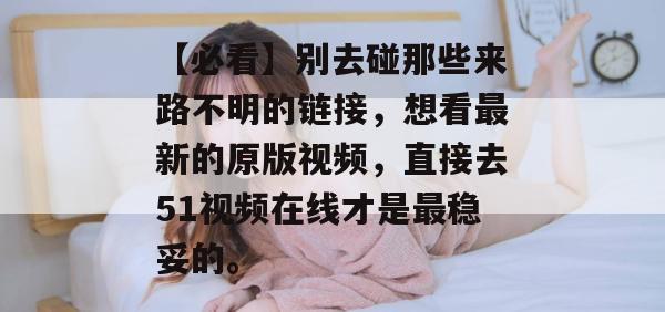 【必看】别去碰那些来路不明的链接，想看最新的原版视频，直接去51视频在线才是最稳妥的。