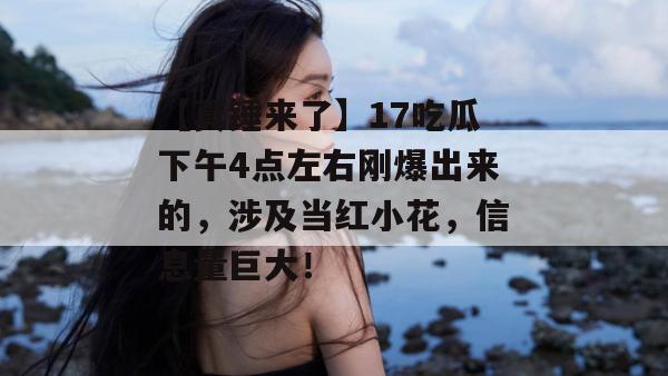 【真锤来了】17吃瓜下午4点左右刚爆出来的，涉及当红小花，信息量巨大！