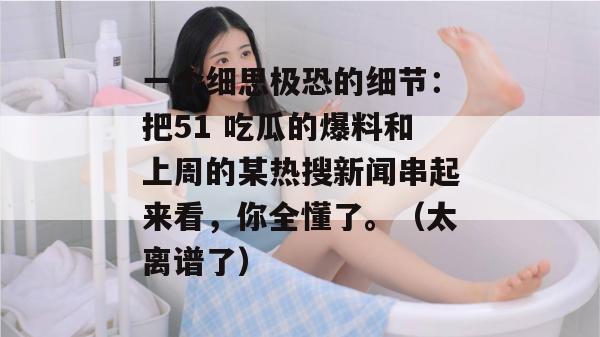一个细思极恐的细节：把51 吃瓜的爆料和上周的某热搜新闻串起来看，你全懂了。（太离谱了）
