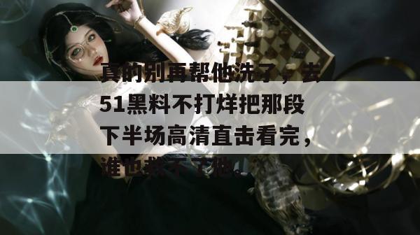 真的别再帮他洗了，去51黑料不打烊把那段下半场高清直击看完，谁也救不了他。
