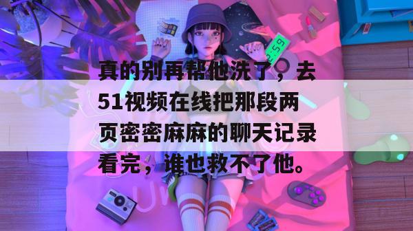 真的别再帮他洗了，去51视频在线把那段两页密密麻麻的聊天记录看完，谁也救不了他。