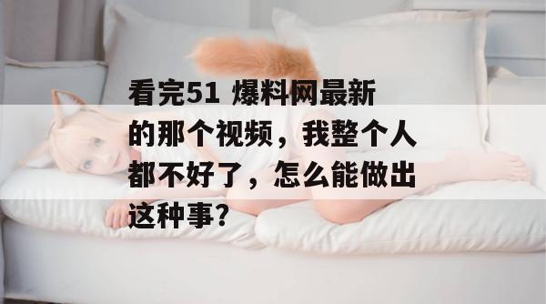 看完51 爆料网最新的那个视频，我整个人都不好了，怎么能做出这种事？