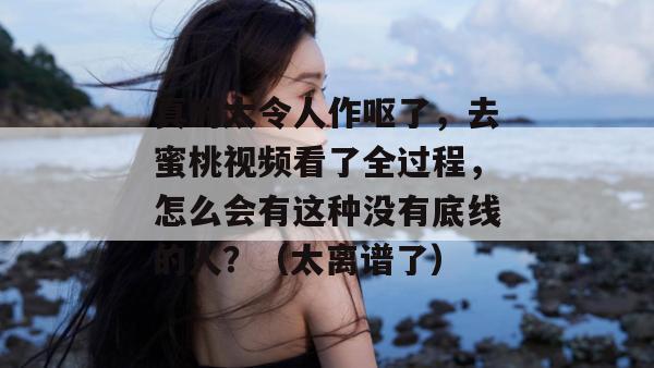 真的太令人作呕了,去蜜桃视频看了全过程,怎么会有这种没有底线的人?(太离谱了) 真的太令人作呕了,去蜜桃视频看了全过程,怎么会有这种没有底线的人?(太离谱了)
