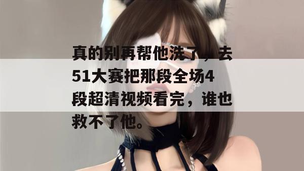 真的别再帮他洗了，去51大赛把那段全场4段超清视频看完，谁也救不了他。