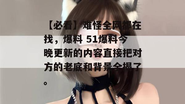 【必看】难怪全网都在找，爆料 51爆料今晚更新的内容直接把对方的老底和背景全揭了。