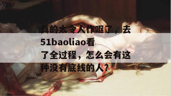 真的太令人作呕了，去51baoliao看了全过程，怎么会有这种没有底线的人？