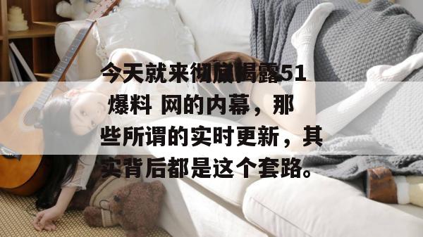 今天就来彻底揭露51 爆料 网的内幕，那些所谓的实时更新，其实背后都是这个套路。