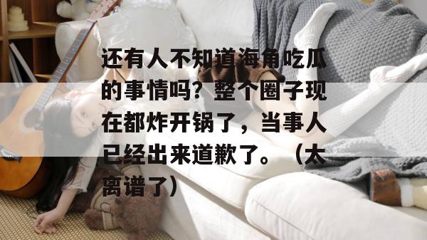 还有人不知道海角吃瓜的事情吗？整个圈子现在都炸开锅了，当事人已经出来道歉了。（太离谱了）