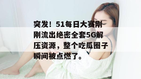 突发！51每日大赛刚刚流出绝密全套5G解压资源，整个吃瓜圈子瞬间被点燃了。