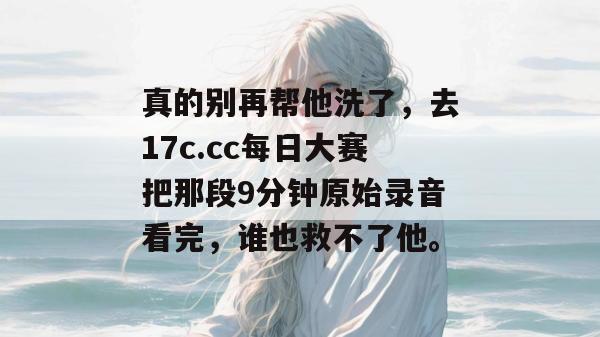 真的别再帮他洗了，去17c.cc每日大赛把那段9分钟原始录音看完，谁也救不了他。