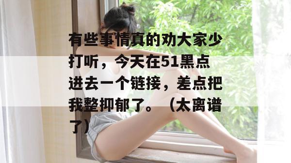 有些事情真的劝大家少打听，今天在51黑点进去一个链接，差点把我整抑郁了。（太离谱了）
