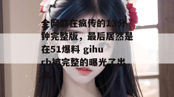 全网都在疯传的13分钟完整版，最后居然是在51爆料 gihurb被完整的曝光了出来。