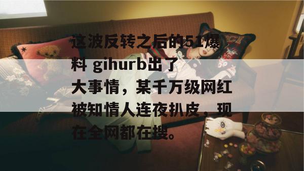 这波反转之后的51爆料 gihurb出了大事情，某千万级网红被知情人连夜扒皮，现在全网都在搜。