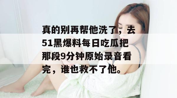 真的别再帮他洗了，去51黑爆料每日吃瓜把那段9分钟原始录音看完，谁也救不了他。