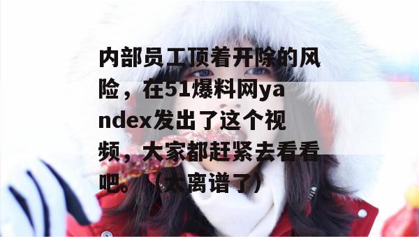 内部员工顶着开除的风险，在51爆料网yandex发出了这个视频，大家都赶紧去看看吧。（太离谱了）