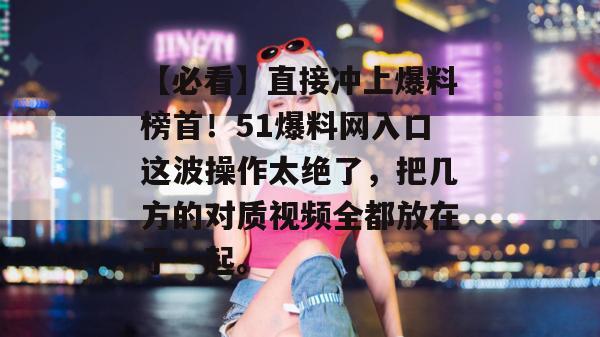 【必看】直接冲上爆料榜首！51爆料网入口这波操作太绝了，把几方的对质视频全都放在了一起。
