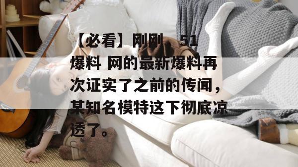 【必看】刚刚,51 爆料 网的最新爆料再次证实了之前的传闻,某知名模特这下彻底凉透了。 【必看】刚刚,51 爆料 网的最新爆料再次证实了之前的传闻,某知名模特这下彻底凉透了。