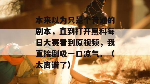 本来以为只是个普通的剧本，直到打开黑料每日大赛看到原视频，我直接倒吸一口凉气。（太离谱了）